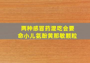 两种感冒药混吃会要命小儿氨酚黄那敏颗粒