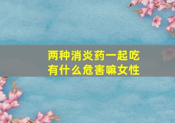 两种消炎药一起吃有什么危害嘛女性