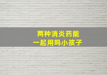 两种消炎药能一起用吗小孩子