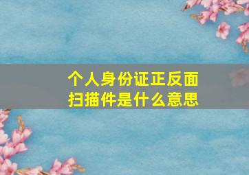 个人身份证正反面扫描件是什么意思