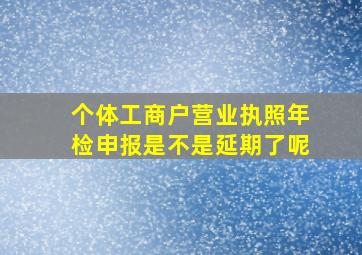 个体工商户营业执照年检申报是不是延期了呢