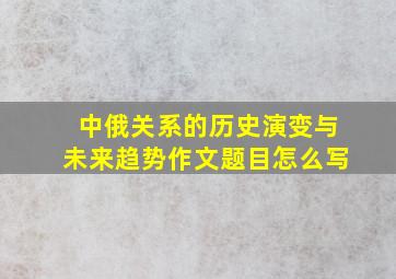 中俄关系的历史演变与未来趋势作文题目怎么写