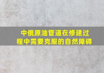 中俄原油管道在修建过程中需要克服的自然障碍