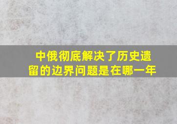 中俄彻底解决了历史遗留的边界问题是在哪一年