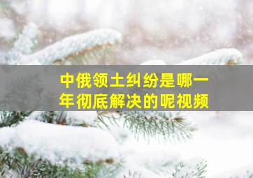 中俄领土纠纷是哪一年彻底解决的呢视频