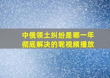 中俄领土纠纷是哪一年彻底解决的呢视频播放