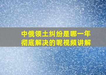 中俄领土纠纷是哪一年彻底解决的呢视频讲解