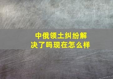 中俄领土纠纷解决了吗现在怎么样