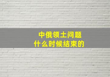 中俄领土问题什么时候结束的