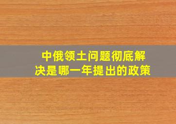 中俄领土问题彻底解决是哪一年提出的政策