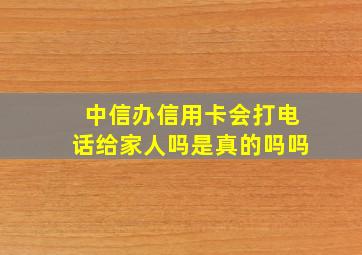 中信办信用卡会打电话给家人吗是真的吗吗