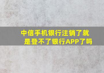 中信手机银行注销了就是登不了银行APP了吗