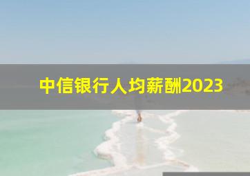 中信银行人均薪酬2023