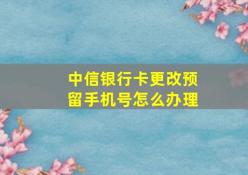 中信银行卡更改预留手机号怎么办理