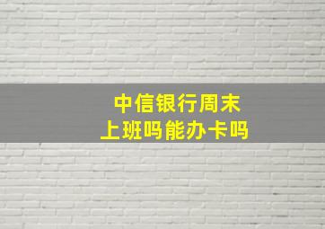 中信银行周末上班吗能办卡吗