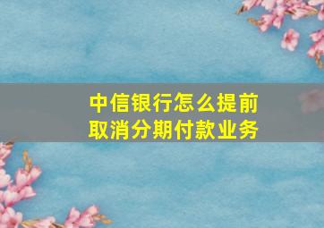 中信银行怎么提前取消分期付款业务