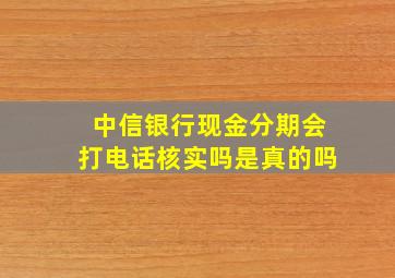 中信银行现金分期会打电话核实吗是真的吗