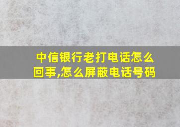 中信银行老打电话怎么回事,怎么屏蔽电话号码