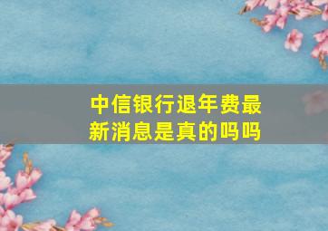 中信银行退年费最新消息是真的吗吗