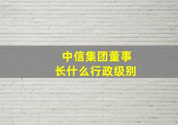 中信集团董事长什么行政级别