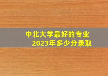 中北大学最好的专业2023年多少分录取