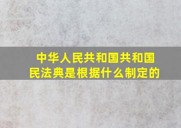 中华人民共和国共和国民法典是根据什么制定的