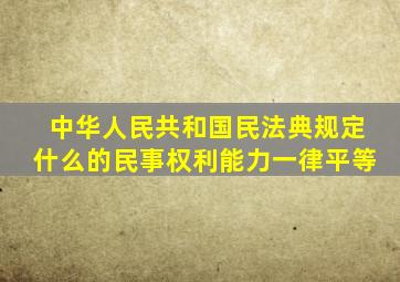 中华人民共和国民法典规定什么的民事权利能力一律平等