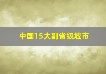 中国15大副省级城市