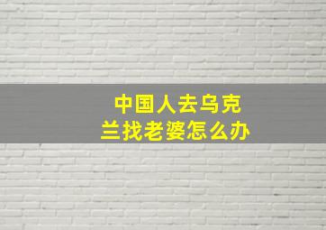 中国人去乌克兰找老婆怎么办