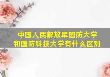 中国人民解放军国防大学和国防科技大学有什么区别