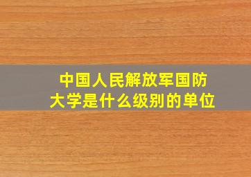 中国人民解放军国防大学是什么级别的单位