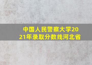 中国人民警察大学2021年录取分数线河北省