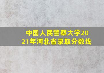 中国人民警察大学2021年河北省录取分数线