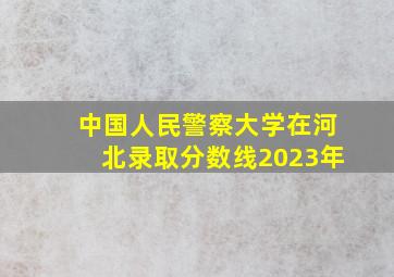 中国人民警察大学在河北录取分数线2023年