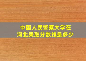 中国人民警察大学在河北录取分数线是多少