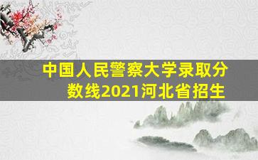 中国人民警察大学录取分数线2021河北省招生