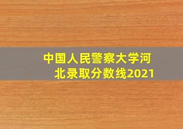 中国人民警察大学河北录取分数线2021