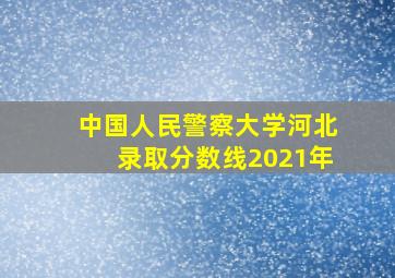 中国人民警察大学河北录取分数线2021年