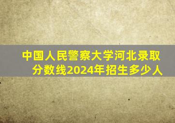 中国人民警察大学河北录取分数线2024年招生多少人