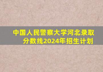 中国人民警察大学河北录取分数线2024年招生计划