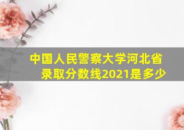 中国人民警察大学河北省录取分数线2021是多少