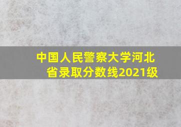 中国人民警察大学河北省录取分数线2021级