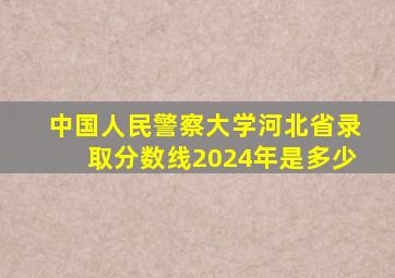 中国人民警察大学河北省录取分数线2024年是多少