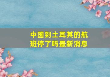 中国到土耳其的航班停了吗最新消息