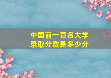 中国前一百名大学录取分数是多少分