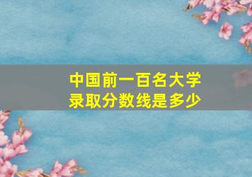 中国前一百名大学录取分数线是多少