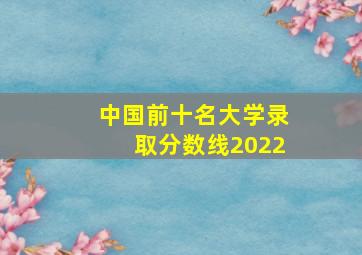 中国前十名大学录取分数线2022