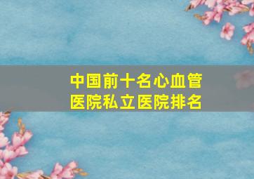 中国前十名心血管医院私立医院排名