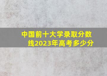 中国前十大学录取分数线2023年高考多少分