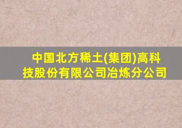 中国北方稀土(集团)高科技股份有限公司冶炼分公司